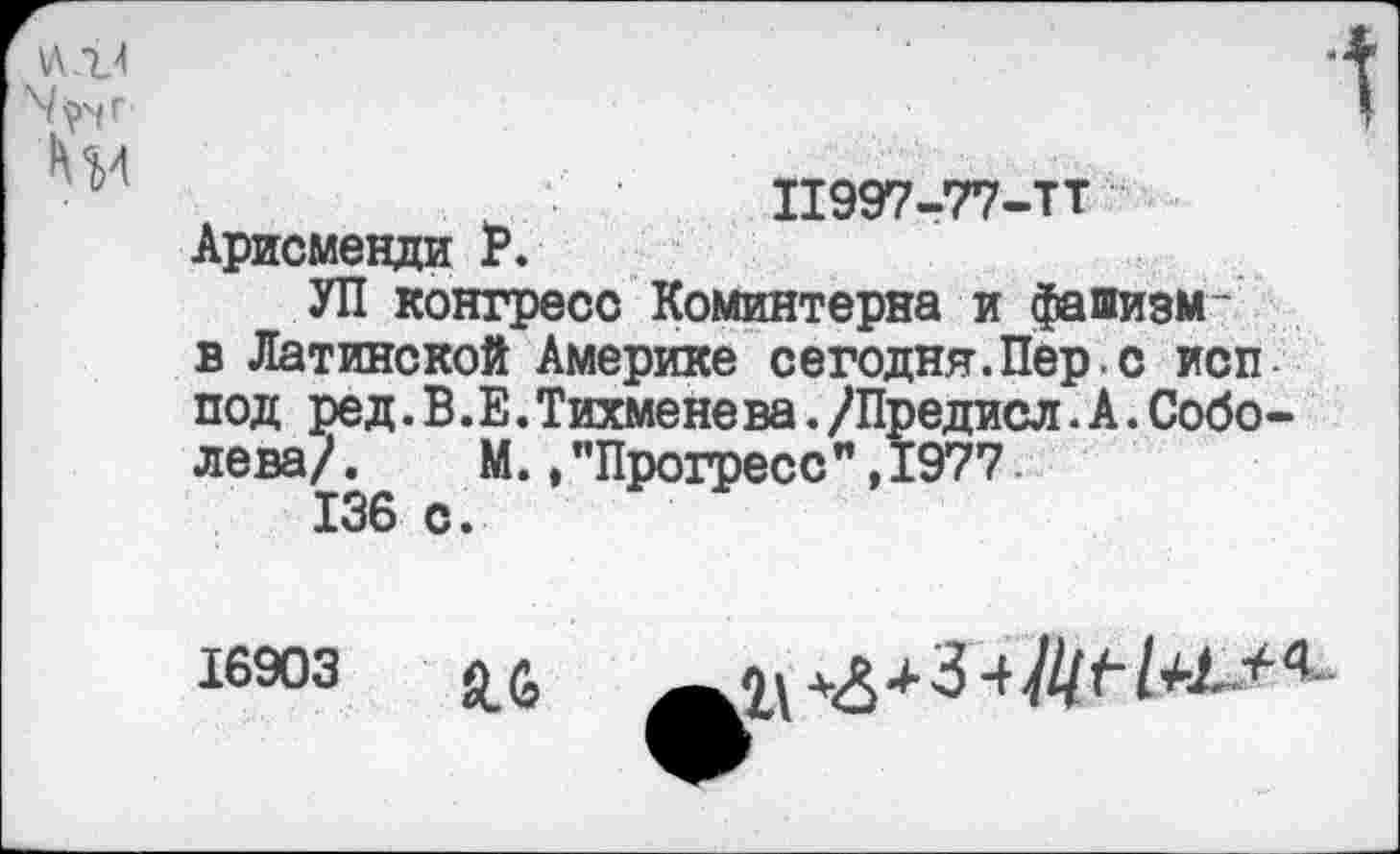 ﻿11997-77-ТТ Арисменди Р.
УП конгресс Коминтерна и фашизм-в Латинской Америке сегодня.Пер.с исп под ред.В.Е.Тихмене ва./Предисл.А.Соболева/ . М.,"Прогресс”,1977.
136 с.
16903